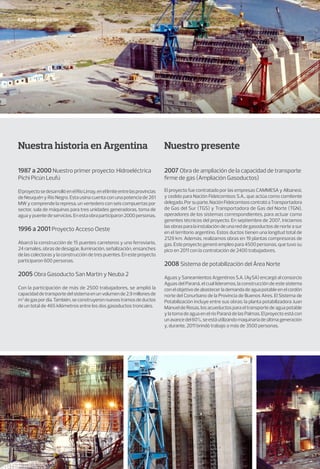 Nuestra organización
Nuestra historia en Argentina Nuestro presente
1987 a 2000 Nuestro primer proyecto: Hidroeléctrica
Pichi Picún Leufú
ElproyectosedesarrollóenelRíoLimay,enellímiteentrelasprovincias
de Neuquén y Río Negro. Esta usina cuenta con una potencia de 261
MW y comprende la represa, un vertedero con seis compuertas por
sector, sala de máquinas para tres unidades generadoras, toma de
aguaypuentedeservicios.Enestaobraparticiparon2000personas.
1996 a 2001 Proyecto Acceso Oeste
Abarcó la construcción de 15 puentes carreteros y uno ferroviario,
24 ramales, obras de desagüe, iluminación, señalización, ensanches
delascolectorasylaconstruccióndetrespuentes.Enesteproyecto
participaron 600 personas.
2005 Obra Gasoducto San Martín y Neuba 2
Con la participación de más de 2500 trabajadores, se amplió la
capacidaddetransportedelsistemaenunvolumende2,9millonesde
m3
degaspordía.También,seconstruyeronnuevostramosdeductos
de un total de 465 kilómetros entre los dos gasoductos troncales.
2007 Obra de ampliación de la capacidad de transporte
firme de gas (Ampliación Gasoductos)
El proyecto fue contratado por las empresas CAMMESA y Albanesi,
y cedido para Nación Fideicomisos S.A., que actúa como comitente
delegado.Porsuparte,NaciónFideicomisoscontratóaTransportadora
de Gas del Sur (TGS) y Transportadora de Gas del Norte (TGN),
operadores de los sistemas correspondientes, para actuar como
gerentes técnicos del proyecto. En septiembre de 2007, iniciamos
las obras para la instalación de una red de gasoductos de norte a sur
en el territorio argentino. Estos ductos tienen una longitud total de
2129 km. Además, realizamos obras en 19 plantas compresoras de
gas. Este proyecto generó empleo para 4500 personas, que tuvo su
pico en 2011 con la contratación de 2400 trabajadores.
2008 Sistema de potabilización del Área Norte
Aguas y Saneamientos Argentinos S.A. (AySA) encargó al consorcio
Aguas del Paraná, el cual lideramos, la construcción de este sistema
conelobjetivodeabastecerlademandadeaguapotableenelcordón
norte del Conurbano de la Provincia de Buenos Aires. El Sistema de
Potabilización incluye entre sus obras: la planta potabilizadora Juan
Manuel de Rosas, los acueductos para el transporte de agua potable
ylatomadeaguaenelríoParanádelasPalmas.Elproyectoestácon
unavancedel60%,seestáutilizandomaquinariadeúltimageneración
y, durante, 2011 brindó trabajo a más de 3500 personas.
 