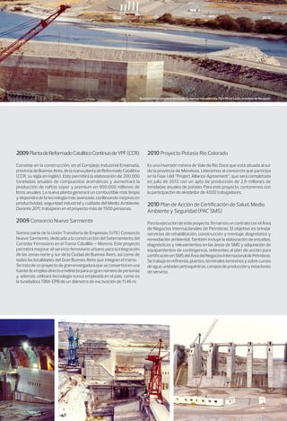 10/11
2009PlantadeReformadoCatalíticoContinuodeYPF(CCR)
Consiste en la construcción, en el Complejo Industrial Ensenada,
provinciadeBuenosAires,delanuevaplantadeReformadoCatalítico
(CCR, su sigla en inglés). Esto permitirá la elaboración de 200.000
toneladas anuales de compuestos aromáticos y aumentará la
producción de naftas súper y premium en 900.000 millones de
litros anuales. La nueva planta generará un combustible más limpio
y dispondrá de la tecnología más avanzada, conllevando mejoras en
productividad, seguridad industrial y cuidado del Medio Ambiente.
Durante 2011, trabajaron en el proyecto más de 1500 personas.
2009 Consorcio Nuevo Sarmiento
Somos parte de la Unión Transitoria de Empresas (UTE) Consorcio
Nuevo Sarmiento, dedicada a la construcción del Soterramiento del
Corredor Ferroviario en el Tramo Caballito – Moreno. Este proyecto
permitirá mejorar el servicio ferroviario urbano para la integración
de las zonas norte y sur de la Ciudad de Buenos Aires, así como de
todas las localidades del Gran Buenos Aires que integran el tramo.
Setratadeunproyectodegranenvergaduraqueseconvertiráenuna
fuentedeempleodirectoeindirectoparaungrannúmerodepersonas
y, además, utilizará tecnología nunca empleada en el país, como es
la tuneladora TBM-EPB de un diámetro de excavación de 11,46 m.
2010 Proyecto Potasio Río Colorado
Es una inversión minera de Vale do Rio Doce que está situada al sur
de la provincia de Mendoza. Lideramos el consorcio que participa
en la Fase I del “Project Alliance Agreement”, que será completado
en julio de 2013 con un apto de producción de 2,9 millones de
toneladas anuales de potasio. Para este proyecto, contaremos con
la participación de alrededor de 4000 trabajadores.
2010 Plan de Acción de Certificación de Salud, Medio
Ambiente y Seguridad (PAC SMS)
Paralaejecucióndeesteproyecto,firmamosuncontratoconelÁrea
de Negocios Internacionales de Petrobras. El objetivo es brindar
servicios de rehabilitación, construcción y montaje, diagnóstico y
remediación ambiental. También incluye la elaboración de estudios,
diagnósticos y relevamientos en las áreas de SMS y adquisición de
equipamientos de contingencia, referentes al plan de acción para
certificaciónenSMSdelÁreadelNegociosInternacionaldePetrobras.
Setrabajaenrefinerías,puertos,terminalesterrestresysobrecursos
deagua,unidadespetroquímicas,camposdeproducciónyestaciones
de servicio.
Nuestro primer proyecto en el país, la represa hidroeléctrica Pichi Picún Leufú, provincia de Neuquén.
 