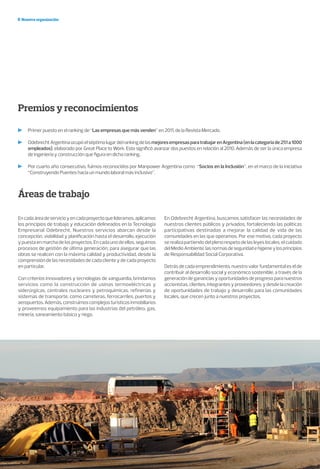 Nuestra organización
Premios y reconocimientos
Primer puesto en el ranking de “Las empresas que más venden” en 2011, de la Revista Mercado.
OdebrechtArgentinaocupóelséptimolugardelrankingdelasmejoresempresasparatrabajarenArgentina(enlacategoríade251a1000
empleados), elaborado por Great Place to Work. Esto significó avanzar dos puestos en relación al 2010. Además de ser la única empresa
de ingeniería y construcción que figura en dicho ranking.
Por cuarto año consecutivo, fuimos reconocidos por Manpower Argentina como “Socios en la Inclusión”, en el marco de la iniciativa
“Construyendo Puentes hacia un mundo laboral más inclusivo”.
Áreas de trabajo
Encadaáreadeservicioyencadaproyectoquelideramos,aplicamos
los principios de trabajo y educación delineados en la Tecnología
Empresarial Odebrecht. Nuestros servicios abarcan desde la
concepción, viabilidad y planificación hasta el desarrollo, ejecución
ypuestaenmarchadelosproyectos.Encadaunodeellos,seguimos
procesos de gestión de última generación, para asegurar que las
obras se realicen con la máxima calidad y productividad, desde la
comprensión de las necesidades de cada cliente y de cada proyecto
en particular.
Con criterios innovadores y tecnologías de vanguardia, brindamos
servicios como la construcción de usinas termoeléctricas y
siderúrgicas, centrales nucleares y petroquímicas, refinerías y
sistemas de transporte, como carreteras, ferrocarriles, puertos y
aeropuertos.Además,construimoscomplejosturísticosinmobiliarios
y proveemos equipamiento para las industrias del petróleo, gas,
minería, saneamiento básico y riego.
En Odebrecht Argentina, buscamos satisfacer las necesidades de
nuestros clientes públicos y privados, fortaleciendo las políticas
participativas destinadas a mejorar la calidad de vida de las
comunidades en las que operamos. Por ese motivo, cada proyecto
se realiza partiendo del pleno respeto de las leyes locales, el cuidado
delMedioAmbiente,lasnormasdeseguridadehigieneylosprincipios
de Responsabilidad Social Corporativa.
Detrás de cada emprendimiento, nuestro valor fundamental es el de
contribuir al desarrollo social y económico sostenible, a través de la
generacióndegananciasyoportunidadesdeprogresoparanuestros
accionistas, clientes, integrantes y proveedores; y desde la creación
de oportunidades de trabajo y desarrollo para las comunidades
locales, que crecen junto a nuestros proyectos.
 