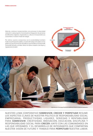 Misión constructiva
Además, estamos comprometidos con promover la diversidad
cultural en cada proyecto, fomentando la integración de personas
de diferentes orígenes, respetando su cultura e incorporando sus
costumbres a nuestro modo de trabajar.
Por último, nuestro compromiso con la sostenibilidad también
implicalaparticipaciónpública,atravésdeltrabajoarticuladoconlos
gobiernosparalapromocióndepolíticasquefortalezcaneldesarrollo
sostenible del país y la labor diaria con pleno respeto a las leyes y
regulaciones locales.
Nuestro lema corporativo Sobrevivir, Crecer y Perpetuar resume
los aspectos claves de nuestra política de Responsabilidad Social
Empresarial. Productividad, liquidez, seriedad y rentabilidad
para Sobrevivir. Creatividad, innovación, educación, disciplina y
Responsabilidad Social para Crecer junto con las comunidades en
las que operamos. Y el desarrollo de integrantes que compartan
nuestra visión de futuro y trabajo para Perpetuar nuestra labor.
Inspirados por la Tecnología Empresarial Odebrecht, Proyecto Ampliación Gasoductos.
 