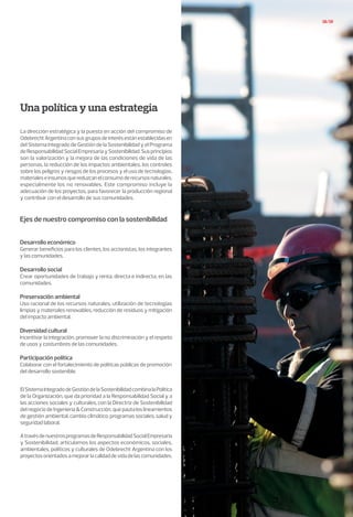 18/19
Una política y una estrategia
La dirección estratégica y la puesta en acción del compromiso de
OdebrechtArgentinaconsusgruposdeinterésestánestablecidasen
del Sistema Integrado de Gestión de la Sostenibilidad y el Programa
deResponsabilidadSocialEmpresariaySostenibilidad.Susprincipios
son la valorización y la mejora de las condiciones de vida de las
personas, la reducción de los impactos ambientales, los controles
sobre los peligros y riesgos de los procesos y el uso de tecnologías,
materialeseinsumosquereduzcanelconsumoderecursosnaturales,
especialmente los no renovables. Este compromiso incluye la
adecuación de los proyectos, para favorecer la producción regional
y contribuir con el desarrollo de sus comunidades.
ElSistemaIntegradodeGestióndelaSostenibilidadcombinalaPolítica
de la Organización, que da prioridad a la Responsabilidad Social y a
las acciones sociales y culturales, con la Directriz de Sostenibilidad
delnegociodeIngeniería&Construcción,quepautaloslineamientos
de gestión ambiental, cambio climático, programas sociales, salud y
seguridad laboral.
AtravésdenuestrosprogramasdeResponsabilidadSocialEmpresaria
y Sostenibilidad, articulamos los aspectos económicos, sociales,
ambientales, políticos y culturales de Odebrecht Argentina con los
proyectosorientadosamejorarlacalidaddevidadelascomunidades.
Ejes de nuestro compromiso con la sostenibilidad
Desarrollo económico
Generar beneficios para los clientes, los accionistas, los integrantes
y las comunidades.
Desarrollo social
Crear oportunidades de trabajo y renta, directa e indirecta, en las
comunidades.
Preservación ambiental
Uso racional de los recursos naturales, utilización de tecnologías
limpias y materiales renovables, reducción de residuos y mitigación
del impacto ambiental.
Diversidad cultural
Incentivar la integración, promover la no discriminación y el respeto
de usos y costumbres de las comunidades.
Participación política
Colaborar con el fortalecimiento de políticas públicas de promoción
del desarrollo sostenible.
 