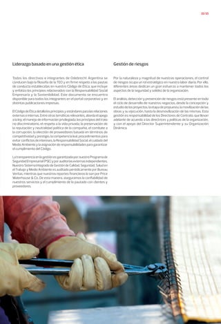 22/23
Todos los directivos e integrantes de Odebrecht Argentina se
conducen bajo la filosofía de la TEO y en firme respeto a las pautas
de conducta establecidas en nuestro Código de Ética, que incluye
y enfatiza los principios relacionados con la Responsabilidad Social
Empresaria y la Sostenibilidad. Este documento se encuentra
disponible para todos los integrantes en el portal corporativo y en
distintas publicaciones impresas.
ElCódigodeÉticadetallalosprincipiosyestándaresparalasrelaciones
externaseinternas.Entreotrastemáticasrelevantes,abordaelapego
a la ley, el manejo de información privilegiada, los principios del trato
no discriminatorio, el respeto a la vida privada, la preservación de
la reputación y neutralidad política de la compañía, el combate a
la corrupción, la elección de proveedores basada en términos de
competitividad y prestigio, la competencia leal, procedimientos para
evitarconflictosdeintereses,laResponsabilidadSocial,elcuidadodel
MedioAmbienteylaasignaciónderesponsabilidadesparagarantizar
el cumplimiento del Código.
LatransparenciaenlagestiónesgarantizadapornuestroProgramade
SeguridadEmpresarial(PSE)yporauditoríasexternasindependientes.
NuestroSistemaIntegradodeGestióndeCalidad,Seguridad,Saluden
elTrabajoyMedioAmbienteesauditadoperiódicamenteporBureau
Veritas, mientras que nuestros reportes financieros lo son por Price
Waterhouse & Co. De esta manera, aseguramos la confiabilidad de
nuestros servicios y el cumplimiento de lo pautado con clientes y
proveedores.
Por la naturaleza y magnitud de nuestras operaciones, el control
de riesgos ocupa un rol estratégico en nuestra labor diaria. Por ello,
diferentes áreas dedican un gran esfuerzo a mantener todos los
aspectos de la seguridad y solidez de la organización.
El análisis, detección y prevención de riesgos está presente en todo
el ciclo de desarrollo de nuestros negocios, desde la concepción y
estudiodelosproyectos,laetapadepropuesta,lamovilizacióndelas
obras y su ejecución, hasta la desmovilización de las mismas. Esta
gestión es responsabilidad de los Directores de Contrato, que llevan
adelante de acuerdo a las directrices y políticas de la organización,
y con el apoyo del Director Superintendente y su Organización
Dinámica.
Liderazgo basado en una gestión ética Gestión de riesgos
 