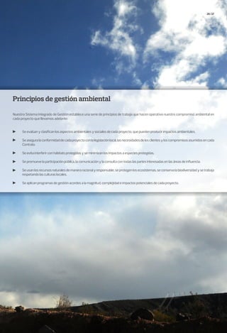 26/27
Principios de gestión ambiental
Nuestro Sistema Integrado de Gestión establece una serie de principios de trabajo que hacen operativo nuestro compromiso ambiental en
cada proyecto que llevamos adelante:
Se evalúan y clasifican los aspectos ambientales y sociales de cada proyecto, que pueden producir impactos ambientales.
Seaseguralaconformidaddecadaproyectoconlalegislaciónlocal,lasnecesidadesdelosclientesyloscompromisosasumidosencada
Contrato.
Se evita interferir con hábitats protegidos y se minimizan los impactos a especies protegidas.
Se promueve la participación pública, la comunicación y la consulta con todas las partes interesadas en las áreas de influencia.
Seusanlosrecursosnaturalesdemaneraracionalyresponsable,seprotegenlosecosistemas,seconservalabiodiversidadysetrabaja
respetando las culturas locales.
Se aplican programas de gestión acordes a la magnitud, complejidad e impactos potenciales de cada proyecto.
 