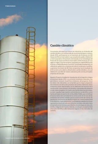 Medio Ambiente
Cambio climático
Conscientes del papel que tienen las industrias en el desafío del
cambioclimáticoyeneldesarrollodeunaeconomíabajaencarbono,
desde 2010, participamos en el Inventario de Emisiones de GEI
(Gases de Efecto Invernadero), que anualmente publica Odebrecht
a nivel corporativo. El Inventario está basado en la metodología del
Protocolo de Gases de Efecto Invernadero (GHG Protocol, por sus
siglaseninglés).Estaherramienta,impulsadaporelWorldResources
InstituteyelWorldBusinessCouncilforSustainableDevelopment,es
utilizadaporgobiernosyempresasdetodoelmundoparacuantificar
y gestionar la emisión de GEI. Este compromiso fue el resultado de
la firma de la carta abierta a Brasil sobre cambio climático, a la cual
Odebrecht suscribió de manera voluntaria junto con las principales
empresas de ese país.
Nuestro Proyecto Ampliación Gasoductos de la Argentina integra
el inventario desde 2010. Los primeros resultados obtenidos nos
permitieron conocer el perfil de emisiones del proyecto. Entre
los datos más relevantes, se comprobó que la mayor proporción
de emisiones de dicha obra proviene de fuentes indirectas. Estas
emisiones están relacionadas con la utilización de insumos de la
construcción,comoelaceroyelcemento,cuyaproducciónpresenta
unaltocostoenergético.Encuantoalasfuentesdirectasdeemisión,
es decir, aquellas bajo nuestro control directo, se identificó como
fuente principal a la quema de combustibles fósiles, que constituye
la fuerza motriz de la actividad de la construcción. En el caso de las
emisiones de fuentes móviles para la construcción de tramos de
gasoductos,elconsumodedieselserepartedemaneraproporcional
enlasdistintasetapasdelproceso.Laactividaddesoldaduraeslaque
representaunterciodetodoeseconsumo.Losdatosrelevadoshasta
el momento sirven de base para diseñar una estrategia de reducción
deGEIymitigacióndeimpacto.Además,constituyenunaoportunidad
única para identificar alternativas de negocio en los mercados de
carbono.
Proyecto Potasio Río Colorado, provincia de Mendoza.
 