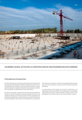 30/31
Profundizamos el compromiso
En 2011, participamos nuevamente del Inventario de Emisiones de
GEI y decidimos profundizar el análisis. El objetivo fue poner foco en
la cualificación de los datos, lo que nos permitió alcanzar un mayor
gradoderelevancia,integridad,consistencia,transparenciayprecisión
en la recopilación y esquematización de la información.
En este nuevo período, se ajustaron las herramientas de recolección
de datos y se hizo hincapié en el posicionamiento del tema en el
equipo de trabajo y en la cadena de valor. Para ello, organizamos 8
jornadas de capacitación y concientización acerca de la temática, de
las que participaron 39 personas, entre integrantes y contratistas.
Este esfuerzo se realizó en varios puntos geográficos del proyecto
que, entre tramos, plantas y sedes, suman una veintena de sitios
operativos.
La profundización del trabajo nos brindó la información y la
colaboraciónnecesariaparadefinir,enelmedianoplazo,lasestrategias
adecuadas para reducir nuestra emisión de GEI y asumir un rol
protagónico en la construcción de una economía baja en carbono.
ASUMIMOS UN ROL ACTIVO EN LA CONSTRUCCIÓN DE UNA ECONOMÍA BAJA EN CARBONO
Sistema de Potabilización del Área Norte, provincia de Buenos Aires.
 