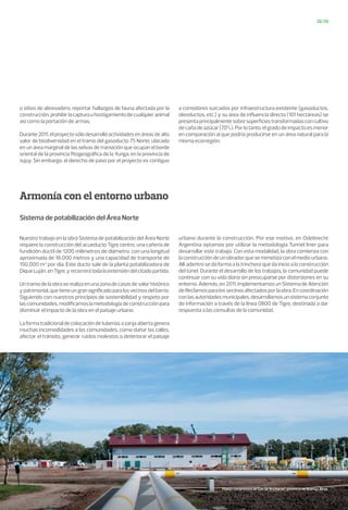 Armonía con el entorno urbano
32/33
Sistema de potabilización del Área Norte
Nuestro trabajo en la obra Sistema de potabilización del Área Norte
requiere la construcción del acueducto Tigre centro, una cañería de
fundición dúctil de 1200 milímetros de diámetro, con una longitud
aproximada de 18.000 metros y una capacidad de transporte de
150.000 m3
por día. Este ducto sale de la planta potabilizadora de
DiqueLuján,enTigre,yrecorrerátodalaextensióndelcitadopartido.
Untramodelaobraserealizaenunazonadecasasdevalorhistórico
ypatrimonial,quetieneungransignificadoparalosvecinosdelbarrio.
Siguiendo con nuestros principios de sostenibilidad y respeto por
las comunidades, modificamos la metodología de construcción para
disminuir el impacto de la obra en el paisaje urbano.
Laformatradicionaldecolocacióndetuberíasazanjaabiertagenera
muchas incomodidades a las comunidades, como dañar las calles,
afectar el tránsito, generar ruidos molestos o deteriorar el paisaje
urbano durante la construcción. Por ese motivo, en Odebrecht
Argentina optamos por utilizar la metodología Tunnel liner para
desarrollar este trabajo. Con esta modalidad, la obra comienza con
la construcción de un obrador que se mimetiza con el medio urbano.
Allí adentro se da forma a la trinchera que da inicio a la construcción
del túnel. Durante el desarrollo de los trabajos, la comunidad puede
continuar con su vida diaria sin preocuparse por distorsiones en su
entorno. Además, en 2011, implementamos un Sistema de Atención
de Reclamos para los vecinos afectados por la obra. En coordinación
conlasautoridadesmunicipales,desarrollamosunsistemaconjunto
de información a través de la línea 0800 de Tigre, destinada a dar
respuesta a las consultas de la comunidad.
o sitios de abrevadero, reportar hallazgos de fauna afectada por la
construcción,prohibirlacapturauhostigamientodecualquieranimal
así como la portación de armas.
Durante2011,elproyectosólodesarrollóactividadesenáreasdealto
valor de biodiversidad en el tramo del gasoducto 75 Norte, ubicado
en un área marginal de las selvas de transición que ocupan el borde
oriental de la provincia fitogeográfica de la Yunga, en la provincia de
Jujuy. Sin embargo, el derecho de paso por el proyecto es contiguo
a corredores surcados por infraestructura existente (gasoductos,
oleoductos, etc.) y su área de influencia directa (101 hectáreas) se
presentaprincipalmentesobresuperficiestransformadasconcultivo
de caña de azúcar (70%). Por lo tanto, el grado de impacto es menor
en comparación al que podría producirse en un área natural para la
misma ecorregión.
Planta compresora de Gas de Buchanan, provincia de Buenos Aires.
 
