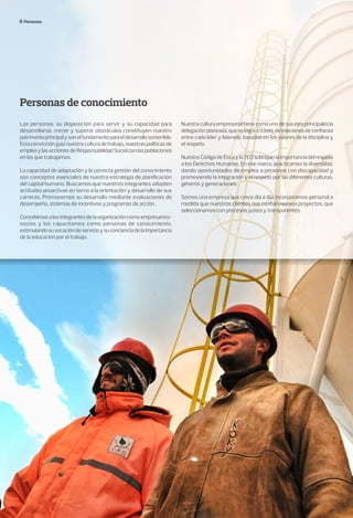 Personas
Personas de conocimiento
Las personas, su disposición para servir y su capacidad para
desarrollarse, crecer y superar obstáculos constituyen nuestro
patrimonioprincipalysonelfundamentoparaeldesarrollosostenible.
Estaconvicciónguíanuestraculturadetrabajo,nuestraspolíticasde
empleoylasaccionesdeResponsabilidadSocialconlaspoblaciones
en las que trabajamos.
La capacidad de adaptación y la correcta gestión del conocimiento
son conceptos esenciales de nuestra estrategia de planificación
del capital humano. Buscamos que nuestros integrantes adopten
actitudes proactivas en torno a la orientación y desarrollo de sus
carreras. Promovemos su desarrollo mediante evaluaciones de
desempeño, sistemas de incentivos y programas de acción.
Concebimosalosintegrantesdelaorganizacióncomoempresarios-
socios y los capacitamos como personas de conocimiento,
estimulandosuvocacióndeservicioysuconcienciadelaimportancia
de la educación por el trabajo.
Nuestraculturaempresarialtienecomounodesusejesprincipalesla
delegaciónplaneada,queselograatravésderelacionesdeconfianza
entre cada líder y liderado, basadas en los valores de la disciplina y
el respeto.
NuestroCódigodeÉticaylaTEOsubrayanlaimportanciadelrespeto
a los Derechos Humanos. En ese marco, practicamos la diversidad,
dando oportunidades de empleo a personas con discapacidad y
promoviendo la integración y el respeto por las diferentes culturas,
géneros y generaciones.
Somos una empresa que crece día a día. Incorporamos personal a
medida que nuestros clientes nos confían nuevos proyectos, que
seleccionamos con procesos justos y transparentes.
 