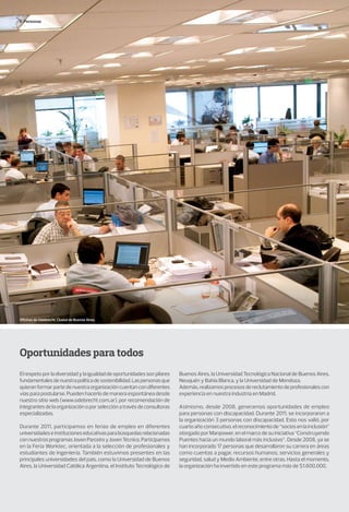 Oportunidades para todos
Elrespetoporladiversidadylaigualdaddeoportunidadessonpilares
fundamentalesdenuestrapolíticadesostenibilidad.Laspersonasque
quieranformarpartedenuestraorganizacióncuentancondiferentes
vías para postularse. Pueden hacerlo de manera espontánea desde
nuestro sitio web (www.odebrecht.com.ar), por recomendación de
integrantesdelaorganizaciónoporselecciónatravésdeconsultoras
especializadas.
Durante 2011, participamos en ferias de empleo en diferentes
universidadeseinstitucioneseducativasparabúsquedasrelacionadas
connuestrosprogramasJovenParceiroyJovenTécnico.Participamos
en la Feria Worktec, orientada a la selección de profesionales y
estudiantes de Ingeniería. También estuvimos presentes en las
principales universidades del país, como la Universidad de Buenos
Aires, la Universidad Católica Argentina, el Instituto Tecnológico de
Buenos Aires, la Universidad Tecnológica Nacional de Buenos Aires,
Neuquén y Bahía Blanca, y la Universidad de Mendoza.
Además,realizamosprocesosdereclutamientodeprofesionalescon
experiencia en nuestra industria en Madrid.
Asimismo, desde 2008, generamos oportunidades de empleo
para personas con discapacidad. Durante 2011, se incorporaron a
la organización 3 personas con discapacidad. Esto nos valió, por
cuartoañoconsecutivo,elreconocimientode“sociosenlainclusión”
otorgado por Manpower, en el marco de su iniciativa “Construyendo
Puentes hacia un mundo laboral más inclusivo”. Desde 2008, ya se
han incorporado 17 personas que desarrollaron su carrera en áreas
como cuentas a pagar, recursos humanos, servicios generales y
seguridad, salud y Medio Ambiente, entre otras. Hasta el momento,
la organización ha invertido en este programa más de $1.600.000.
Personas
Oficinas de Odebrecht. Ciudad de Buenos Aires.
 