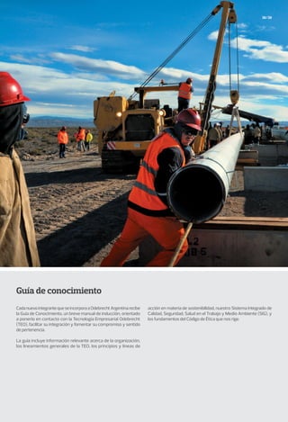 38/39
Guía de conocimiento
CadanuevointegrantequeseincorporaaOdebrechtArgentinarecibe
la Guía de Conocimiento, un breve manual de inducción, orientado
a ponerlo en contacto con la Tecnología Empresarial Odebrecht
(TEO), facilitar su integración y fomentar su compromiso y sentido
de pertenencia.
La guía incluye información relevante acerca de la organización,
los lineamientos generales de la TEO, los principios y líneas de
acción en materia de sostenibilidad, nuestro Sistema Integrado de
Calidad, Seguridad, Salud en el Trabajo y Medio Ambiente (SIG), y
los fundamentos del Código de Ética que nos rige.
 