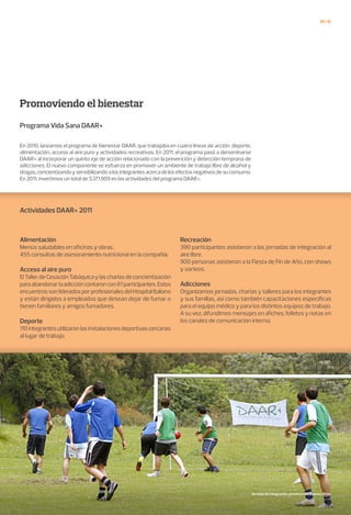 40/41
Programa Vida Sana DAAR+
En 2010, lanzamos el programa de bienestar DAAR, que trabajaba en cuatro líneas de acción: deporte,
alimentación, acceso al aire puro y actividades recreativas. En 2011, el programa pasó a denominarse
DAAR+ al incorporar un quinto eje de acción relacionado con la prevención y detección temprana de
adicciones. El nuevo componente se esfuerza en promover un ambiente de trabajo libre de alcohol y
drogas,concientizandoysensibilizandoalosintegrantesacercadelosefectosnegativosdesuconsumo.
En 2011, invertimos un total de $371.909 en las actividades del programa DAAR+.
Promoviendo el bienestar
Alimentación
Menús saludables en oficinas y obras.
455 consultas de asesoramiento nutricional en la compañía.
Acceso al aire puro
ElTallerdeCesaciónTabáquicaylascharlasdeconcientización
paraabandonarlaadiccióncontaroncon61participantes.Estos
encuentrossonlideradosporprofesionalesdelHospitalItaliano
y están dirigidos a empleados que desean dejar de fumar o
tienen familiares y amigos fumadores.
Deporte
110integrantesutilizaronlasinstalacionesdeportivascercanas
al lugar de trabajo.
Recreación
390 participantes asistieron a las jornadas de integración al
aire libre.
900 personas asistieron a la Fiesta de Fin de Año, con shows
y sorteos.
Adicciones
Organizamos jornadas, charlas y talleres para los integrantes
y sus familias, así como también capacitaciones específicas
para el equipo médico y para los distintos equipos de trabajo.
A su vez, difundimos mensajes en afiches, folletos y notas en
los canales de comunicación interna.
Actividades DAAR+ 2011
Jornada de integración, provincia de Buenos Aires.
 