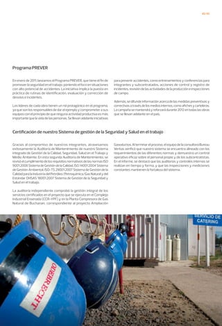 42/43
Programa PREVER
Certificación de nuestro Sistema de gestión de la Seguridad y Salud en el trabajo
En enero de 2011, lanzamos el Programa PREVER, que tiene el fin de
promover la seguridad en el trabajo, poniendo el foco en situaciones
con alto potencial de accidentes. La iniciativa implica la puesta en
práctica de rutinas de identificación, evaluación y corrección de
desvíos e incidentes.
Los líderes de cada obra tienen un rol protagónico en el programa,
ya que son los responsables de dar el ejemplo y comprometer a sus
equipos con el principio de que ninguna actividad productiva es más
importante que la vida de las personas. Se llevan adelante iniciativas
Gracias al compromiso de nuestros integrantes, atravesamos
exitosamente la Auditoría de Mantenimiento de nuestro Sistema
integrado de Gestión de la Calidad, Seguridad, Salud en el Trabajo y
Medio Ambiente. En esta segunda Auditoría de Mantenimiento, se
revisóelcumplimientodelosrequisitosnormativosdelasnormasISO
9001:2008SistemadeGestióndelaCalidad,ISO14001:2004Sistema
de Gestión Ambiental, ISO-TS 29001:2007 Sistema de Gestión de la
CalidadparalaIndustriadelPetróleo/Petroquímica/GasNaturalydel
Estándar OHSAS 18001:2007 Sistema de Gestión de la Seguridad y
Salud en el trabajo.
La auditoría independiente comprobó la gestión integral de los
servicios certificados en el proyecto que se ejecuta en el Complejo
Industrial Ensenada (CCR-YPF) y en la Planta Compresora de Gas
Natural de Buchanan, correspondiente al proyecto Ampliación
para prevenir accidentes, como entrenamientos y conferencias para
integrantes y subcontratados, acciones de control y registro de
incidentes,revisióndelasactividadesdelaproduccióneinspecciones
de campo.
Además,sedifundeinformaciónacercadelasmedidaspreventivasy
correctivasatravésdelosmediosinternos,comoafichesycarteleras.
Lacampañasemantendráyreforzarádurante2012entodaslasobras
que se llevan adelante en el país.
Gasoductos.Alterminarelproceso,elequipodelaconsultoraBureau
Veritas verificó que nuestro sistema se encuentra alineado con los
requerimientos de las diferentes normas y demuestra un control
operativo eficaz sobre el personal propio y de los subcontratistas.
En el informe, se destacó que las auditorias y controles internos se
realizan en tiempo y forma, y que las inspecciones y mediciones
constantes mantienen la fortaleza del sistema.
 