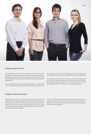 44/45
Programa Joven Técnico
Programa Joven Constructor
Este programa se creó con el espíritu de formar a los futuros
encargados y supervisores de las diversas obras de la organización.
El objetivo es que jóvenes recién graduados de carreras terciarias
puedanadquirirlascaracterísticasycompetenciaspropiasdenuestra
organización.
Para ello, organizamos charlas acerca del Programa, en más de 20
centros educativos de Argentina, como los Institutos de Formación
Está destinado a dar a los Jóvenes Parceiros de la organización una
visióngeneraldelnegociodeOdebrechtensusdistintasetapas,para
formarlosconunconocimientogeneraldecadaunadelasáreasque
intervienen en cada momento. Este proceso formativo se realiza
de manera conjunta con integrantes de Odebrecht de toda América
Latina y de diferentes negocios.
TécnicaSuperiorN°14,N°17yN°24deBuenosAires,ylaUniversidad
TecnológicaNacionaldePacheco,BahíaBlanca,NeuquényMendoza.
Durante 2011, se presentaron 99 jóvenes de diferentes lugares del
país,79deloscualespudieronserentrevistadosyquedarennuestra
base de datos. Hasta el momento, 13 “Jóvenes Técnicos” ya están
desarrollando carrera en Odebrecht en sus diferentes obras.
En 2011, 11 integrantes de la organización participaron del programa.
Luego de su paso por Joven Constructor, 7 participantes que
ingresaron como Jóvenes Parceiros en 2008 fueron promovidos a
Responsables de Programa.
Jóvenes Parceiros 2011.
 
