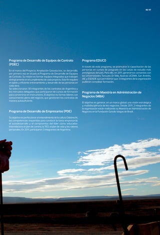 En el marco del Proyecto Ampliación Gasoductos, se desarrolló,
por primera vez en el país el Programa de Desarrollo de Equipos
de Contrato. Su misión es formar equipos integrados que trabajen
sinérgicamenteenelcumplimientodecadaproyecto.Estefinrequiere
el rápido y eficiente entrenamiento y desarrollo de las personas en
cada obra.
Se seleccionaron 30 integrantes de los contratos de Argentina y
los mercados delegados que participaron de cursos de formación
para convertirse en instructores. El objetivo es formar líderes con
conocimiento pleno del negocio, que gestionen los contratos de
manera autosuficiente.
A través de este programa, se promueve la capacitación de las
personas en cursos de posgrado en las casas de estudio más
prestigiosas del país. Para ello, en 2011, generamos convenios con
las Universidades Torcuato Di Tella, Austral, UCEMA, San Andrés,
IAE y ESEADE que permitieron que 3 integrantes de la organización
pudieran consolidar formación.
SuobjetivoesperfeccionarelentendimientodelaculturaOdebrecht,
las competencias requeridas para conducir la tarea empresarial,
el autodesarrollo y el compromiso del líder como educador.
Interrelaciona el plan de carrera, la TEO, el plan de vida y los valores
personales. En 2011, participaron 3 integrantes de Argentina.
El objetivo es generar, en un marco global, una visión estratégica
y multidisciplinaria de los negocios. Desde 2011, 2 integrantes de
la organización están realizando su Maestría en Administración de
Negocios en la Fundación Getulio Vargas de Brasil.
Programa de Desarrollo de Equipos de Contrato
(PDEC)
Programa EDUCO
Programa de Desarrollo de Empresarios (PDE)
Programa de Maestría en Administración de
Negocios (MBA)
46/47
 