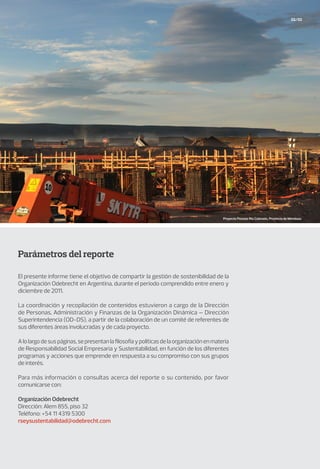 Parámetros del reporte
El presente informe tiene el objetivo de compartir la gestión de sostenibilidad de la
Organización Odebrecht en Argentina, durante el período comprendido entre enero y
diciembre de 2011.
La coordinación y recopilación de contenidos estuvieron a cargo de la Dirección
de Personas, Administración y Finanzas de la Organización Dinámica – Dirección
Superintendencia (OD-DS), a partir de la colaboración de un comité de referentes de
sus diferentes áreas involucradas y de cada proyecto.
Alolargodesuspáginas,sepresentanlafilosofíaypolíticasdelaorganizaciónenmateria
de Responsabilidad Social Empresaria y Sustentabilidad, en función de los diferentes
programas y acciones que emprende en respuesta a su compromiso con sus grupos
de interés.
Para más información o consultas acerca del reporte o su contenido, por favor
comunicarse con:
Organización Odebrecht
Dirección: Alem 855, piso 32
Teléfono: +54 11 4319 5300
rseysustentabilidad@odebrecht.com
02/03
Proyecto Potasio Río Colorado, Provincia de Mendoza.
 