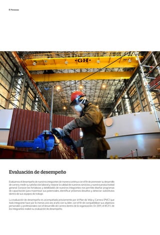Personas
Evaluación de desempeño
Evaluamoseldesempeñodenuestrosintegrantesdemaneracontinuaconelfindepromoversudesarrollo
decarrera,medirsusatisfacciónlaboralymejorarlacalidaddenuestrosserviciosynuestraproductividad
general. Conocer las fortalezas y debilidades de nuestros integrantes nos permite diseñar programas
de capacitación para maximizar sus potenciales, identificar próximos desafíos y detectar substitutos
dentro de sus equipos de trabajo.
La evaluación de desempeño es acompañada previamente por el Plan de Vida y Carrera (PVC) que
todo integrante hace por lo menos una vez al año con su líder, con el fin de compatibilizar sus objetivos
personales y profesionales con el desarrollo de carrera dentro de la organización. En 2011, el 85,5% de
los integrantes realizó su evaluación de desempeño.
 