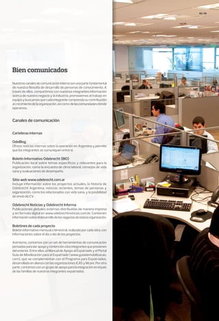 48/49
Bien comunicados
Canales de comunicación
Nuestroscanalesdecomunicacióninternasonunapartefundamental
de nuestra filosofía de desarrollo de personas de conocimiento. A
través de ellos, compartimos con nuestros integrantes información
acerca de nuestro negocio y la industria, promovemos el trabajo en
equipo y buscamos que cada integrante comprenda su contribución
alcrecimientodelaorganización,asícomodelascomunidadesdonde
operamos.
Carteleras internas
OdeBlog
Ofrece noticias internas sobre la operación en Argentina y permite
que los integrantes se comuniquen entre sí.
Boletín Informativo Odebrecht (BIO)
Publicación local sobre temas específicos y relevantes para la
organización, como la encuesta de clima laboral, consejos de vida
sana y evaluaciones de desempeño.
Sitio web www.odebrecht.com.ar
Incluye información sobre los proyectos actuales, la historia de
Odebrecht Argentina, noticias recientes, temas de personas y
organización, como los relacionados con vida sana, y la posibilidad
de envío de CV.
Odebrecht Noticias y Odebrecht Informa
Publicaciones globales externas distribuidas de manera impresa
y en formato digital en www.odebrechtnoticias.com.br. Contienen
informaciónsobreeldesarrollodelosnegociosdetodalaorganización.
Boletines de cada proyecto
Boletíninformativomensualobimestral,realizadoporcadaobra,con
informaciones sobre el día a día de los proyectos.
Asimismo, contamos con un set de herramientas de comunicación
pensadasparadarapoyoycontenciónalosintegrantesqueprovienen
del exterior. Entre ellas, el Manual de Apoyo al Expatriado y el Portal
Guía de Movilización para el Expatriado (www.guiademobilizacao.
com), que se complementan con el Programa para Expatriados,
desarrolladoenalianzaconlasorganizacionesICASyMcare.Porotra
parte, contamos con un grupo de apoyo para la integración en el país
de las familias de nuestros integrantes expatriados.
 