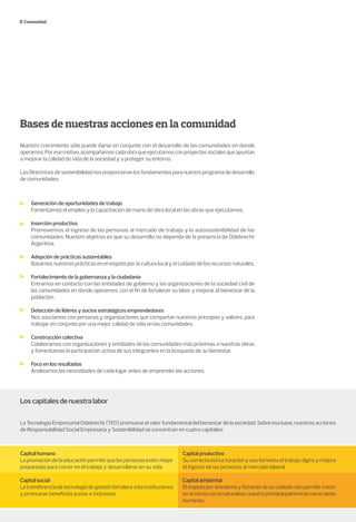 Bases de nuestras acciones en la comunidad
Nuestro crecimiento sólo puede darse en conjunto con el desarrollo de las comunidades en donde
operamos.Poresemotivo,acompañamoscadaobraqueejecutamosconproyectossocialesqueapuntan
a mejorar la calidad de vida de la sociedad y a proteger su entorno.
LasDirectricesdesostenibilidadnosproporcionanlosfundamentosparanuestroprogramadedesarrollo
de comunidades:
Comunidad
Generación de oportunidades de trabajo
Fomentamos el empleo y la capacitación de mano de obra local en las obras que ejecutamos.
Inserción productiva
Promovemos el ingreso de las personas al mercado de trabajo y la autosostenibilidad de las
comunidades. Nuestro objetivo es que su desarrollo no dependa de la presencia de Odebrecht
Argentina.
Adopción de prácticas sustentables
Basamos nuestras prácticas en el respeto por la cultura local y el cuidado de los recursos naturales.
Fortalecimiento de la gobernanza y la ciudadanía
Entramos en contacto con las entidades de gobierno y las organizaciones de la sociedad civil de
las comunidades en donde operamos, con el fin de fortalecer su labor y mejorar el bienestar de la
población.
Detección de líderes y socios estratégicos emprendedores
Nos asociamos con personas y organizaciones que compartan nuestros principios y valores, para
trabajar en conjunto por una mejor calidad de vida en las comunidades.
Construcción colectiva
Colaboramos con organizaciones y entidades de las comunidades más próximas a nuestras obras
y fomentamos la participación activa de sus integrantes en la búsqueda de su bienestar.
Foco en los resultados
Analizamos las necesidades de cada lugar antes de emprender las acciones.
Los capitales de nuestra labor
La Tecnología Empresarial Odebrecht (TEO) promueve el valor fundamental del bienestar de la sociedad. Sobre esa base, nuestras acciones
de Responsabilidad Social Empresaria y Sostenibilidad se concentran en cuatro capitales:
Capital humano
Lapromocióndelaeducaciónpermitequelaspersonasesténmejor
preparadas para crecer en el trabajo y desarrollarse en su vida.
Capital social
Latransferenciadetecnologíadegestiónfortalecealasinstituciones
y promueve beneficios justos e inclusivos.
Capital productivo
Su correcta estructuración y uso fomenta el trabajo digno y mejora
el ingreso de las personas al mercado laboral.
Capital ambiental
El respeto por el entorno y fomento de su cuidado nos permite crecer
enarmoníaconlanaturaleza,nuestroprincipalpatrimoniocomoseres
humanos.
 