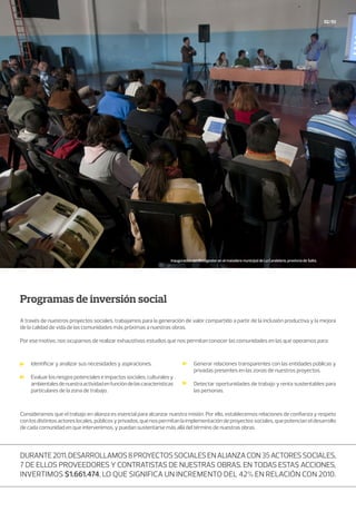 Programas de inversión social
A través de nuestros proyectos sociales, trabajamos para la generación de valor compartido a partir de la inclusión productiva y la mejora
de la calidad de vida de las comunidades más próximas a nuestras obras.
Por ese motivo, nos ocupamos de realizar exhaustivos estudios que nos permitan conocer las comunidades en las que operamos para:
Consideramos que el trabajo en alianza es esencial para alcanzar nuestra misión. Por ello, establecemos relaciones de confianza y respeto
con los distintos actores locales, públicos y privados, que nos permitan la implementación de proyectos sociales, que potencian el desarrollo
de cada comunidad en que intervenimos, y puedan sustentarse más allá del término de nuestras obras.
52/53
Identificar y analizar sus necesidades y aspiraciones.
Evaluarlosriesgospotencialeseimpactossociales,culturalesy
ambientalesdenuestraactividadenfuncióndelascaracterísticas
particulares de la zona de trabajo.
Generar relaciones transparentes con las entidades públicas y
privadas presentes en las zonas de nuestros proyectos.
Detectar oportunidades de trabajo y renta sustentables para
las personas.
Durante2011,desarrollamos8proyectossocialesenalianzacon35actoressociales,
7 de ellos proveedores y contratistas de nuestras obras. En todas estas acciones,
invertimos $1.661.474, lo que significa un incremento del 42% en relación con 2010.
Inauguración del Biodigestor en el matadero municipal de La Candelaria, provincia de Salta.
 