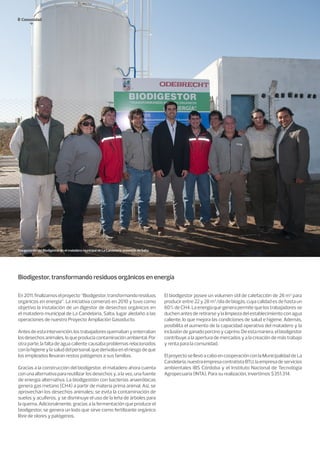 Comunidad
Biodigestor, transformando residuos orgánicos en energía
En2011,finalizamoselproyecto“Biodigestor,transformandoresiduos
orgánicos en energía”. La iniciativa comenzó en 2010 y tuvo como
objetivo la instalación de un digestor de desechos orgánicos en
el matadero municipal de La Candelaria, Salta, lugar aledaño a las
operaciones de nuestro Proyecto Ampliación Gasoducto.
Antesdeestaintervención,lostrabajadoresquemabanyenterraban
losdesechosanimales,loqueproducíacontaminaciónambiental.Por
otra parte, la falta de agua caliente causaba problemas relacionados
conlahigieneylasaluddelpersonal,quederivabaenelriesgodeque
los empleados llevaran restos patógenos a sus familias.
Gracias a la construcción del biodigestor, el matadero ahora cuenta
conunaalternativaparareutilizarlosdesechosy,alavez,unafuente
de energía alternativa. La biodigestión con bacterias anaeróbicas
genera gas metano (CH4) a partir de materia prima animal. Así, se
aprovechan los desechos animales; se evita la contaminación de
suelos y acuíferos, y se disminuye el uso de la leña de árboles para
la quema. Adicionalmente, gracias a la fermentación que produce el
biodigestor, se genera un lodo que sirve como fertilizante orgánico
libre de olores y patógenos.
El biodigestor posee un volumen útil de calefacción de 26 m3
para
producir entre 22 y 28 m3
/día de biogás, cuya calidad es de hasta un
60% de CH4. La energía que genera permite que los trabajadores se
duchen antes de retirarse y la limpieza del establecimiento con agua
caliente, lo que mejora las condiciones de salud e higiene. Además,
posibilita el aumento de la capacidad operativa del matadero y la
inclusióndeganadoporcinoycaprino.Deestamanera,elbiodigestor
contribuye a la apertura de mercados y a la creación de más trabajo
y renta para la comunidad.
ElproyectosellevóacaboencooperaciónconlaMunicipalidaddeLa
Candelaria,nuestraempresacontratistaBTU,laempresadeservicios
ambientales IBS Córdoba y el Instituto Nacional de Tecnología
Agropecuaria (INTA). Para su realización, invertimos $351.314.
Inauguración del Biodigestor en el matadero municipal de La Candelaria, provincia de Salta.
 