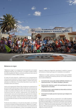 54/55
Médanos en origen
“Médanosenorigen”esunprogramadeconcientizaciónenelcuidado
del Medio Ambiente, que contribuye a consolidar la política pública
de la Municipalidad de Villarino, provincia de Buenos Aires, para el
tratamiento de residuos sólidos urbanos.
A través de este proyecto, colaboramos con el equipamiento
necesario para la puesta en marcha y funcionamiento de la primera
ecoplanta de separación de residuos sólidos y urbanos de la zona,
ubicada en el kilómetro 73 de la Ruta Nacional 22, que recibe 13
toneladas diarias de residuos.
Junto con la organización Piedra Libre, brindamos la capacitación al
personal responsable de operar la planta. Además, construimos una
ecoplaza con juegos elaborados a partir de desechos, la primera de
su tipo en la provincia de Buenos Aires. Por otro lado, para generar
conciencia entre los vecinos, organizamos una campaña de
comunicación acerca de la importancia de separación de residuos
en domicilio. La iniciativa incluyó la difusión de mensajes en medios
decomunicaciónzonales,charlasencentroseducativosylaentrega
encadadomiciliodeimanesconinformaciónacercadecómoseparar
la basura.
Finalmente,desarrollamosuncircuitoeducativolúdico,unacaminata
y una pintura popular del logo del programa “Médanos en origen”,
quetuvieroncomocierreunfestivalparatodalacomunidad.Deesta
manera, los vecinos de Médanos, y de las comunidades vecinas de
Argerich, La Mascota y Algarrobo, aprendieron a clasificar y separar
los residuos en bolsas que luego son trasladadas a la ecoplanta.
“Médanos en origen” generó un impacto positivo para el Medio
Ambiente e importantes beneficios para los casi 13.000 habitantes
de la ciudad de Médanos:
El proyecto se llevó a cabo en cooperación con la Municipalidad
de Villarino, la Asociación Civil Organización para la Promoción de
Ecoclubes de Bahía Blanca, la Asociación Civil Piedra Libre de Bahía
Blanca,laCooperativaObreraylossociosdenuestracadenadevalor
JAS S. R. L., CISA Construcciones Industriales S. A., Politec S.R.L. y
Figueras-Blanes & Asociados S. R. L. Para su realización, Odebrecht
Argentina invirtió $410.255.
Concientización acerca del cuidado del Medio Ambiente y la
importancia de las “3 R” (Reducir, Reutilizar y Reciclar).
Construcción colectiva a partir de la participación activa e
integrada de la comunidad.
Creación de renta y oportunidades de desarrollo económico
en la industria del reciclaje.
Generación de empleo para las 5 personas que trabajan en la
ecoplanta.
Jornada de concientización sobre la separación de residuos en la comunidad de Médanos, provincia de Buenos Aires.
 