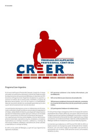 Comunidad
ARGENTINA
Programa Creer Argentina
En el marco del Proyecto Potasio Río Colorado, y luego de un trabajo
articuladoconinstitucioneseducativasyoficinasdeempleodetodos
losdepartamentosdelaprovinciadeMendoza,endiciembrede2011,
lanzamos el Programa Creer Argentina. El objetivo es capacitar y
entrenar en oficios de la construcción a hombres y mujeres de
Mendoza desocupados, con el fin de mejorar su empleabilidad.
Además, buscamos atender las necesidades generadas por la obra
a partir de la incorporación de mano de obra local.
Losparticipantesdelprogramacursanunmódulobásicode26horas,
cuyoscontenidosincluyentemáticascomolasaludylaseguridaden
el trabajo, calidad, Medio Ambiente y psicología del trabajo. Quienes
apruebanelmódulobásicopuedenoptarporcontinuarconelmódulo
técnico o presentarse a la oficina de reclutamiento del proyecto.
Las capacitaciones técnicas están dirigidas a formar electricistas,
pintores industriales, operadores de grúa, amoladores, armadores,
especialistas en montaje mecánico, calderería y montaje de
estructuras metálicas, soldadores, operadores de camión volcador
y especialistas en montaje de Piping.
En 2011, en las sedes de Malargüe y Luján de Cuyo, logramos los
siguientes resultados:
831 personas asistieron a las charlas informativas y de
sensibilización.
505 se inscribieron para el proceso de preselección.
380personascompletaronelprocesodeselección,consistente
enunexamendelectoescritura,testdeconcentraciónyexamen
médico.
223 participantes finalizaron el módulo básico.
En esta primera etapa, el programa contó con el apoyo de nuestros
proveedores Ruca Panel y MYG. Por otra parte, todo el servicio de
refrigerio para los participantes de Malargüe fue provisto a modo de
comprainclusivaporlaAsociaciónKumelen,organizaciónquetrabaja
con jóvenes con síndrome de Down. Además, la Municipalidad de
Malargüe facilitó las instalaciones para el desarrollo del programa.
La inversión que realizamos en 2011 fue de $154.368. En 2012, se
espera avanzar con el programa a partir del dictado de los módulos
técnicos, con una nueva sede en Guaymallén, que permita la
participación de, al menos, 2000 personas de las comunidades
aledañas a la obra.
 