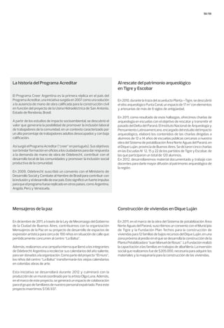 58/59
Al rescate del patrimonio arqueológico
en Tigre y Escobar
Construcción de viviendas en Dique LujánMensajeros de la paz
En2010,durantelatrazadelacueductoPlanta–Tigre,sedescubrió
elsitioarqueológicoPuntaCanal,unespaciode17m2
conelementos
y artesanías de más de 9 siglos de antigüedad.
En 2011, como resultado de esos hallazgos, ofrecimos charlas de
arqueología en escuelas con el objetivo de rescatar y transmitir el
pasado del Delta del Paraná. El Instituto Nacional de Arqueología y
Pensamiento Latinoamericano, encargado del estudio del impacto
arqueológico, elaboró los contenidos de las charlas dirigidas a
alumnos de 12 a 14 años de escuelas públicas cercanas a nuestra
obradelSistemadepotabilizaciónÁreaNorteAguasdelParaná,en
elDiqueLuján,provinciadeBuenosAires.Sedictaroncincocharlas
en las Escuelas N° 12, 15 y 22 de los partidos de Tigre y Escobar, de
las que participaron un total de 120 alumnos.
En 2012, desarrollaremos material documentado y trabajo con
docentes para darle mayor difusión al patrimonio arqueológico de
la región.
En 2011, en el marco de la obra del Sistema de potabilización Área
Norte Aguas del Paraná, suscribimos un convenio con el Municipio
de Tigre y la Fundación Plan Techos para la construcción de
viviendaspara12familiasdebajosrecursosdelDiqueLuján,enuna
zona próxima al predio en el que se desarrolla la construcción de la
PlantaPotabilizadora“JuanManueldeRosas”.LaFundaciónrealizó
la capacitación a las familias en trabajos de albañilería. La inversión
social que realizamos fue de $205.000, necesaria para adquirir los
materiales y la maquinaria para la construcción de las viviendas.
En diciembre de 2011, a través de la Ley de Mecenazgo del Gobierno
de la Ciudad de Buenos Aires, contribuimos con la organización
Mensajeros de la Paz en su proyecto de desarrollo de espacios de
expresión artística para cerca de 100 niños en situación de calle que
periódicamente concurren al centro “La Balsa”.
Además,realizamosunacampañainternaquellamóalosintegrantes
deOdebrechtArgentinaarecolectarsuscalendariosdelañosaliente,
paraserdonadosalaorganización.Comopartedelproyecto“Elmuro”,
los niños del centro “La Balsa” transformarán los viejos calendarios
en coloridas obras de arte.
Esta iniciativa se desarrollará durante 2012 y culminará con la
produccióndeunmuralcoordinadoporlaartistaOlgaLuna.Además,
enelmarcodeesteproyecto,segeneraráunespaciodecolaboración
paraelgrupodefamiliaresdenuestropersonalexpatriado.Paraeste
proyecto invertimos $136.937.
La historia del Programa Acreditar
El Programa Creer Argentina es la primera réplica en el país del
ProgramaAcreditar,unainiciativasurgidaen2007comounasolución
a la ausencia de mano de obra calificada para la construcción civil
en función del proyecto de la Usina Hidroeléctrica de San Antonio,
Estado de Rondonia, Brasil.
A partir de los estudios de impacto socioambiental, se descubrió el
valor que generaría la posibilidad de promover la inclusión laboral
de trabajadores de la comunidad, en un contexto caracterizado por
un alto porcentaje de trabajadores adultos desocupados y con baja
calificación.
AsísurgióelProgramaAcreditar(“creer”enportugués).Susobjetivos
sonbrindarformaciónenoficiosalosciudadanosparadarrespuesta
a la demanda de mano de obra de Odebrecht, contribuir con el
desarrollo local de las comunidades y promover la inclusión social
productiva de la comunidad.
En 2009, Odebrecht suscribió un convenio con el Ministerio de
Desarrollo Social y Combate al Hambre de Brasil para contribuir con
lainclusiónyeldesarrollodeesepaís.Estosignificóunfuerteimpulso
paraqueelprogramafuesereplicadoenotrospaíses,comoArgentina,
Angola, Perú y Venezuela.
 