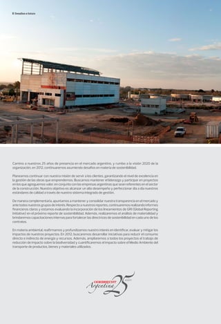Desafíos a futuro
Camino a nuestros 25 años de presencia en el mercado argentino, y rumbo a la visión 2020 de la
organización, en 2012, continuaremos asumiendo desafíos en materia de sostenibilidad.
Planeamos continuar con nuestra misión de servir a los clientes, garantizando el nivel de excelencia en
la gestión de las obras que emprendemos. Buscamos mantener el liderazgo y participar en proyectos
en los que agreguemos valor, en conjunto con las empresas argentinas que sean referentes en el sector
de la construcción. Nuestro objetivo es alcanzar un alto desempeño y perfeccionar día a día nuestros
estándares de calidad a través de nuestro sistema integrado de gestión.
De manera complementaria, apuntamos a mantener y consolidar nuestra transparencia en el mercado y
antetodosnuestrosgruposdeinterés.Respectoanuestrosreportes,continuaremosrealizandoinformes
financieros claros y estamos evaluando la incorporación de los lineamientos de GRI (Global Reporting
Initiative) en el próximo reporte de sostenibilidad. Además, realizaremos el análisis de materialidad y
brindaremos capacitaciones internas para fortalecer las directrices de sostenibilidad en cada uno de los
contratos.
En materia ambiental, reafirmamos y profundizamos nuestro interés en identificar, evaluar y mitigar los
impactos de nuestros proyectos. En 2012, buscaremos desarrollar iniciativas para reducir el consumo
directo e indirecto de energía y recursos. Además, ampliaremos a todos los proyectos el trabajo de
reducción de impacto sobre la biodiversidad y cuantificaremos el impacto sobre el Medio Ambiente del
transporte de productos, bienes y materiales utilizados.
 