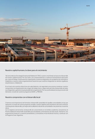 62/63
Tal como indica la Tecnología Empresarial Odebrecht (TEO), nuestro crecimiento se basa en el desarrollo
de nuestro capital humano. Por esa razón, nos comprometemos a continuar fomentando la educación
por y para el trabajo. Continuaremos capacitando a nuestros integrantes con el objetivo de motivarlos e
integrarlos a nuestra cultura organizacional. Queremos que nuestros integrantes se sientan orgullosos
de pertenecer a Odebrecht.
En el marco de nuestras directrices de salud laboral y de seguridad, procuramos mantener nuestro
compromiso con la generación de un lugar de trabajo sano y seguro que permita el desarrollo de todos
sus integrantes y garantice la perpetuidad de la organización. Por eso, profundizaremos la promoción del
bienestar a través de nuestros programas DAAR+ y PREVER.
Creemos en la importancia de fomentar el desarrollo sostenible de aquellas comunidades en las que
operamos. A través de nuevos proyectos sociales, nuestro objetivo para el próximo año será continuar
contribuyendoaldesarrolloylamejoradelacalidaddevidadelascomunidadesmáspróximasanuestras
obras.
Con el objetivo de fomentar el desarrollo de conocimiento en el ámbito académico, lanzaremos el
Premio Odebrecht Desarrollo Sostenible para estudiantes universitarios de todo el país. Asimismo, nos
proponemos involucrar a nuestros proveedores y contratistas en las iniciativas futuras y continuar con
el Programa Creer Argentina.
Nuestro capital humano, la clave para el crecimiento
Nuestro compromiso con el desarrollo local
Sistema de Potabilización del Área Norte, provincia de Buenos Aires.
 