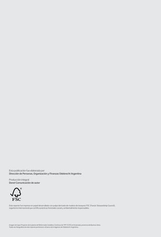 Esta publicación fue elaborada por
Dirección de Personas, Organización y Finanzas Odebrecht Argentina
Producción integral
Done! Comunicación de autor
Este reporte fue impreso en papel desarrollado con pulpa derivada de madera de bosques FSC (Forest Stewardship Council),
organismo internacional que certifica prácticas forestales social y ambientalmente responsables.
Imagen de tapa: Proyecto de la planta de Reformado Catalítico Continuo de YPF (CCR) en Ensenada, provincia de Buenos Aires.
Todas las fotografías de este reporte pertenecen al banco de imágenes de Odebrecht Argentina.
 
