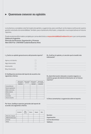 Queremos conocer su opinión
Lo invitamos a completar este formulario de opinión y sugerencias, para contribuir con la mejora continua de nuestra
gestión orientada a la sostenibilidad. También, para mantenerlo informado y responder a sus expectativas en futuros
reportes.
Puedeenviarnoselformulariocompletoporcorreoelectrónicoarseysustentabilidad@odebrecht.comoporcorreopostala
Odebrecht Argentina
Dirección de Personas, Organización y Finanzas
Alem 855 P32 C1001AAD Ciudad de Buenos Aires
I. ¿Cuál es su opinión general acerca del presente reporte? III. ¿Cuál fue el capítulo y/o sección que le resultó más
interesante?
IV. ¿Qué información relevante a nuestro negocio o a
nuestros grupos de interés le interesaría ver en futuros
reportes?
V. Otros comentarios o sugerencias sobre el reporte:
Nombre:
Organización:
Correo electrónico:
Teléfono:
II. Clasifique las secciones del reporte de acuerdo a los
siguientes criterios:
Por favor, clasifique aspectos generales del reporte de
acuerdo a los siguientes criterios:
Ajeno a mi interés
Algo interesante
Interesante
Muy interesante
Información
suﬁciente
Información
completa y
relevante
Información
muy completa
y relevante
Información
incompleta e
irrelevante
Carta del Director
Nuestra organización
Misión constructiva
Medio ambiente
Personas
Comunidad
Nuestros desafíos
Muy
bueno
Bueno Regular MaloExcelente
Redacción y lenguaje
Utilidaddelainformación
Extensión
Diseño
 