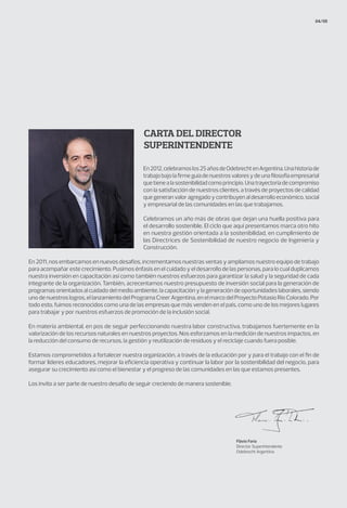 Carta del Director
Superintendente
04/05
En2012,celebramoslos25añosdeOdebrechtenArgentina.Unahistoriade
trabajobajolafirmeguíadenuestrosvaloresydeunafilosofíaempresarial
quetienealasostenibilidadcomoprincipio.Unatrayectoriadecompromiso
con la satisfacción de nuestros clientes, a través de proyectos de calidad
quegeneranvaloragregadoycontribuyenaldesarrolloeconómico,social
y empresarial de las comunidades en las que trabajamos.
Celebramos un año más de obras que dejan una huella positiva para
el desarrollo sostenible. El ciclo que aquí presentamos marca otro hito
en nuestra gestión orientada a la sostenibilidad, en cumplimiento de
las Directrices de Sostenibilidad de nuestro negocio de Ingeniería y
Construcción.
En 2011, nos embarcamos en nuevos desafíos, incrementamos nuestras ventas y ampliamos nuestro equipo de trabajo
para acompañar este crecimiento. Pusimos énfasis en el cuidado y el desarrollo de las personas, para lo cual duplicamos
nuestra inversión en capacitación así como también nuestros esfuerzos para garantizar la salud y la seguridad de cada
integrante de la organización. También, acrecentamos nuestro presupuesto de inversión social para la generación de
programas orientados al cuidado del medio ambiente, la capacitación y la generación de oportunidades laborales, siendo
uno de nuestros logros, el lanzamiento del Programa Creer Argentina, en el marco del Proyecto Potasio Río Colorado. Por
todo esto, fuimos reconocidos como una de las empresas que más venden en el país, como uno de los mejores lugares
para trabajar y por nuestros esfuerzos de promoción de la inclusión social.
En materia ambiental, en pos de seguir perfeccionando nuestra labor constructiva, trabajamos fuertemente en la
valorización de los recursos naturales en nuestros proyectos. Nos esforzamos en la medición de nuestros impactos, en
la reducción del consumo de recursos, la gestión y reutilización de residuos y el reciclaje cuando fuera posible.
Estamos comprometidos a fortalecer nuestra organización, a través de la educación por y para el trabajo con el fin de
formar líderes educadores, mejorar la eficiencia operativa y continuar la labor por la sostenibilidad del negocio, para
asegurar su crecimiento así como el bienestar y el progreso de las comunidades en las que estamos presentes.
Los invito a ser parte de nuestro desafío de seguir creciendo de manera sostenible.
Flávio Faria
Director Superintendente
Odebrecht Argentina
 