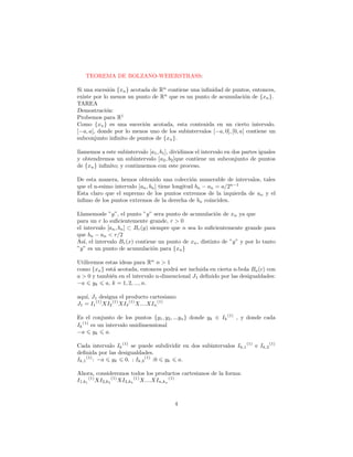 TEOREMA DE BOLZANO-WEIERSTRASS:

Si una sucesi´n {xn } acotada de Rn contiene una inﬁnidad de puntos, entonces,
              o
existe por lo menos un punto de Rn que es un punto de acumulaci´n de {xn }.
                                                                    o
TAREA
Demostraci´n:
            o
Probemos para R1
Como {xn } es una suceci´n acotada, esta contenida en un cierto intervalo.
                           o
[−a, a], donde por lo menos uno de los subintervalos [−a, 0], [0, a] contiene un
subconjunto inﬁnito de puntos de {xn }.

llamemos a este subintervalo [a1 , b1 ], dividimos el intervalo en dos partes iguales
y obtendremos un subintervalo [a2 , b2 ]que contiene un subconjunto de puntos
de {xn } inﬁnito; y continuemos con este proceso.

De esta manera, hemos obtenido una colecci´n numerable de intervalos, tales
                                                 o
que el n-esimo intervalo [an , bn ] tiene longitud bn − an = a/2n−1
Esta claro que el supremo de los puntos extremos de la izquierda de an y el
´
ınﬁmo de los puntos extremos de la derecha de bn coinciden.

Llamemosle ”y”, el punto ”y” sera punto de acumulaci´n de xn ya que
                                                          o
para un r lo suﬁcientemente grande, r > 0
el intervalo [an , bn ] ⊂ Br (y) siempre que n sea lo suﬁcientemente grande para
que bn − an < r/2
As´ el intervalo Br (x) contiene un punto de xn , distinto de ”y” y por lo tanto
   ı,
”y” es un punto de acumulaci´n para {xn }
                                  o

Utilicemos estas ideas para Rn n > 1
como {xn } est´ acotada, entonces podr´ ser incluida en cierta n-bola Ba (c) con
               a                       a
a > 0 y tambi´n en el intervalo n-dimencional J1 deﬁnido por las desigualdades:
              e
−a yk a, k = 1, 2, ..., n.

aqu´ J1 designa el producto cartesiano:
   ı,
J1 = I1 (1) XI2 (1) XI3 (1) X....XIn (1)

Es el conjunto de los puntos {y1 , y2 , ...yn } donde yk ∈ Ik (1) , y donde cada
Ik (1) es un intervalo unidimensional
−a yk a.

Cada intervalo Ik (1) se puede subdividir en dos subintervalos Ik,1 (1) e Ik,2 (1)
deﬁnida por las desigualdades.
Ik,1 (1) : −a yk 0. ; Ik,2 (1) :0 yk a.

Ahora, consideremos todos los productos cartesianos de la forma:
I1,k1 (1) XI2,k2 (1) XI3,k3 (1) X....XIn,kn (1)



                                         4
 