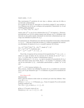 donde cadaki = 1 o 2.

Hay exactamente 2n productos de este tipo y, ademas, cada uno de ellos es
un intervalo n-dimensional
La re-uni´n de de estos 2n intervalos es el producto original J1 que contiene a
          o
{xn } Elijamos uno de los que veriﬁquen esta propiedad y llamemosle J2 , el cual
tambi´n podr´ expresarse:
      e        a
J2 = I1 (2) XI2 (2) XI3 (2) X....XIn (2)

donde cada Ik (2) es uno de los subintervalos de Ik (1) de longitud a. Entonces,
procederemos con J2 de la misma manera que hicimos con J1 , dividimos cada
intervalo en dos partes iguales obteniendo un intervalo n-dimensional que con-
tenga una inﬁnidad de puntos de {xn }.

Si continuamos as´ obtendremos una colecci´n numerable de intervalos n-dimensionales
                        ı,                         o
J1 , J2 , J3 .... , tales que el intervalo m-esimo Jm veriﬁca la propiedad de contener
un subconjunto de puntos de {xn } y se puede expresar de la forma:

Jm = I1 (m) XI2 (m) XI3 (m) X....XIn (m) , donde Ik m ⊆ Ik 1
Ik m = [ak (m) , bk (m) ], tendremos que :
bk (m) − ak (m) = a/2m−2 ; k = 1, 2, ..., n

    Para k ﬁjo, el supremo de los extremos de la izquierda deak (m) , (m = 1, 2, ...),
deber´ ser igual al ´
        a               ınﬁmo de los extremos de la derecha de los bk (m) , (m =
1, 2, ...), y a ´ste valor en com´n, lo denotaremos como tk
                e                 u
Ahora, tendremos a t = (t1 , t2 , t3 , ...tn ) que es un punto de acumulaci´n de {xn }
                                                                           o
Para verlo basta tomar una n-bola, Br (t), r > 0, el punto ”t” pertenece a cada
uno de los intervalos J1 , J2 ..., construidos anteriormente y cuando ”m” es tal
que:

a/2m−2 < r/2 el entorno incluir´ a Jm
                               a
Pero comoJm contiene una inﬁnidad de puntos de {xn } tambi´n los contendr´
                                                             e             a
Br (t), por lo que demuestra que ”t” es realmente un punto de acumulaci´n de
                                                                       o
{xn }.

    Q es denso en R:
Demostraci´n:
           o
Entre cada dos n´meros reales existe un racional, por tanto hay inﬁnitos. Sean
                 u
x, y ∈ , x < y.
                                        1
• Como x < y ⇒ y − x > 0.Tomamos y−x . Como el conjunto N no est´ acotado
                                                                     a
podemos asegurar que:
              1                    1
∃n ∈ N/n > y−x ; es decir, y − x > n ....(1)

• Sea p ∈ Z la parte entera de nx.
                             p
Entonces p ≤ nx < p + 1 ⇒ n ≤ x ...(2)


                                          5
 