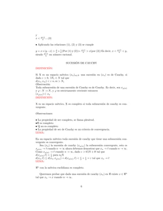 y
     p+1
x<    n ....(3)

• Aplicando las relaciones (1), (2) y (3) se cumple
                p  1                    p+1                                p+1
y = x+(y −x) > n + n (Por (1) y (2))=    n    > x(por (3)) Es decir, x <    n    < y,
      p+1
siendo n un n´mero racional.
              u

                                 ´
                           SUCESION DE CAUCHY
        ´
DEFINICION:

Si X es un espacio m´trico (xn )n∈N una sucesi´n en (xn ) es de Cauchy, si
                       e                         o
dado ε > 0, ∃Nε ∈ N tal que
d(xn , xm ) < ε n, m > Nε
Observaci´n:
           o
Toda subsucesi´n de una sucesi´n de Cauchy es de Cauchy. Es decir, sea xϕ(n)
                o              o
y ϕ : N → N , y ϕ es estrictamente creciente entonces
(xϕ(n) ) ⊂ xn
DEFINICION:  ´

X es un espacio m´trico, X es completo si toda subsucesi´n de cauchy es con-
                 e                                      o
vergente.

Observaciones:

• La propiedad de ser completo, se llama plenitud.
• es completo
• Q no es completo
• La propiedad de ser de Cauchy es un criterio de convergencia.
LEMA:

En un espacio m´trico toda sucesi´n de cauchy que tiene una subsucesi´n con-
                  e                   o                                o
vergente es convergente.
   Sea (xn ) la sucesi´n de cauchy (xϕ(n) ) la subsucesi´n convergente, esto es
                        o                                  o
xϕ(n) → cuando n → ∞ ahora debemos demostrar que xn → cuando n → ∞.
Como xϕ(n) → cuando n → ∞, dado ε > 0∃N ∈ ℵ tal que
              ε
d(xϕ(n) , ) < 2 para n¿N
                                          ε   ε
d(xn , ) ≤ d(xn , xϕ(n) ) + d(xϕ(n) , ) < 2 + 2 = ε tal que xn →
LEMA:

 n
     con la m´trica euclidiana es completo.
             e

                                                                                   n
    Queremos probar que dada una sucesi´n de cauchy (xn ) en
                                       o                           existe x ∈
tal que xn → x cuando n → ∞.


                                        6
 