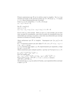 Primero mostraremos que      con la m´trica usual es completo. Sea (xn ) una
                                      e
sucesi´n de Cauchy en , queremos probar que ∃ ∈ tal que xn → cuando
      o
n → ∞. Ahora demostraremos que es acotado.
Como (xn ) es de cauchy.Para ε = 1, ∃N1 ∈ ℵ tal que
|xn − xm | < 1n, m > N1

Sea M = max{|xi |}
con 1 ≤ i ≤ N1
|xr | = |xr − xN1 + xN1 | ≤ |xr − xN1 | + |xN1 | < 1 + M = K

Con lo cual (xn ) est´ acotado. Ahora ya que (xn ) est´ acotado, por lo tanto
                     a                                a
tiene un punto de acumulaci´n, como tiene un punto de acumulaci´n tiene una
                            o                                    o
subsucesi´n que converge a un punto y como tiene una subsucesi´n que converge
         o                                                    o
entonces la sucesi´n de Cauchy converge.
                  o

Ahora probaremos que R2 es completo. Supongamos que {(xn , yn )} es de
cauchy.
Si ε > 0 queremos mostrar que para alg´n N ∈ ℵ, n, m ≥ N ⇒ |xn − xm | < ε
                                       u
y |yn − ym | < ε as´ que
                     ı
xk y yk convergen para alg´n x, y ∈ , respectivamente por suposici´n, y luego
                          u                                       o
(xk , yk ) → (x, y) ∈ 2 .
Ahora asumiremos para cualquier positivo ε que hay un N tal que si m, n ≥ N :

0 ≤ (xn − xm )2 + (yn − ym )2 < ε.
Pero esto implica que
(|xn − xm | = (xn − xm )2 < ε) ∧ (|yn − ym | = (yn − ym )2 < ε)
                      √
Esto es obvio ya que: a2 + b2 < c ⇒ |a| < c, si |a| ≥ c entonces
√            √
  a2 + b2 ≥ c2 + b2 ≥ c.
As´ tenemos que xk y yk son ambos de Cauchy, y por suposici´n deben converger
   ı                                                       o
a alg´n x, y ∈
     u




                                       7
 