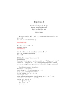 Topolog´ 1
                                    ıa
                       Veronica Villegas Santiago
                        Miguel Angel Mora luna
                         Rodrigo Jos´ Burgos
                                      e

                               08/03/2012

   X espacio m´trico, A ⊂ X, x ⊂ X, x es adherente si ∀V vecindad de x
               e
V ∩A=∅
¯
A = {x ∈ X : x es adherente a A}

         ´
PROPOSICION:

                         ¯
F ⊂ X es cerrado ssi F = F
X espacio m´trico
            e
          ´
DEFINICION:

                                              ¯
A ⊂ X, es denso (en X) en cualquier parte si, A = X
x ∈ X, V vecindad cualquiera de x
V ∩A=∅

TAREA: Mostrar que Q es denso en R
Demostraci´n:
           o
Sean x, y ∈ R tales que x < y, entonces existe un u−1 tal que xu−1 < yu−1
tambien ∃r ∈ Q tal que xu−1 < yu−1 multiplicando todo por u tenemos
x < ru < y de aqu´ vemos que entre dos reales existe siempre un racional
                   ı

   Otra desmostraci´n es la siguiente:
                     o
Sean x, y ∈ R tales que x < y
vemos que y − x > 0 y sabemos que uu−1 = 1
u−1 (y − x) > 0 multiplicamos por u−1
∃n ∈ Z + tal que n(u−1 (y − x)) > 1
=⇒ nu−1 y > nu−1 x + 1
Existe la propiedad siguiente, ∃m ∈ Z tal que m − 1 ≤ nu−1 x < m
=⇒ nu−1 x < m < nu−1 x + 1 < nu−1 y
=⇒ nu−1 x < m < nu−1 y
    x < m (u−1 )−1 < y
         n
    x< m −u<y
         n
    x<r·u<y



                                     1
 