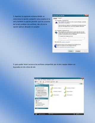 2.-Aparece la siguiente ventana donde se
selecciona la opción compartir esta carpeta en la
red y también la opción permitir que los usuarios
de la red cambien mis archivos, dar clic en la
opción aplicar, después en aceptar.
3.-para poder tener acceso a los archivos compartido por el otro equipo deben ser
buscados en mis sitios de red.
 