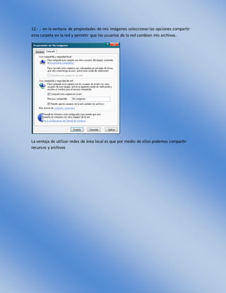 12.- .- en la ventana de propiedades de mis imágenes seleccionar las opciones compartir
esta carpeta en la red y permitir que los usuarios de la red cambien mis archivos.
La ventaja de utilizar redes de área local es que por medio de ellas podemos compartir
recursos y archivos
 