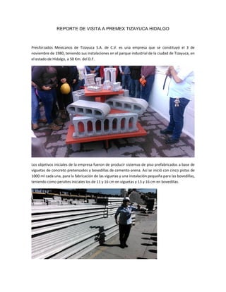 REPORTE DE VISITA A PREMEX TIZAYUCA HIDALGO
Presforzados Mexicanos de Tizayuca S.A. de C.V. es una empresa que se constituyó el 3 de
noviembre de 1980, teniendo sus instalaciones en el parque industrial de la ciudad de Tizayuca, en
el estado de Hidalgo, a 50 Km. del D.F.
Los objetivos iniciales de la empresa fueron de producir sistemas de piso prefabricados a base de
viguetas de concreto pretensados y bovedillas de cemento-arena. Así se inició con cinco pistas de
1000 ml cada una, para la fabricación de las viguetas y una instalación pequeña para las bovedillas,
teniendo como peraltes iniciales los de 11 y 16 cm en viguetas y 13 y 16 cm en bovedillas.
 