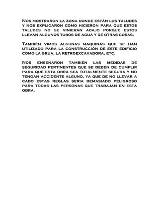 Nos mostraron la zona donde están los taludes
y nos explicaron como hicieron para que estos
taludes no se vinieran abajo porque estos
llevan algunos tubos de agua y de otras cosas.

También vimos algunas maquinas que se han
utilizado para la construcción de este edificio
como la grua, la retroexcavadora, etc.

Nos enseñaron también las medidas de
seguridad pertinentes que se deben de cumplir
para que esta obra sea totalmente segura y no
tengan accidente alguno, ya que de no llevar a
cabo estas reglas seria demasiado peligroso
para todas las personas que trabajan en esta
obra.
 