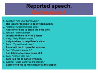 Reported speech.
                      Commands-1
1. Teacher: "Do your homework."
   The teacher told me to do my homework.
2. Andrew: "Clean the blue bike."
   Andrew told me to clean the blue bike.
3. Jessica: "Write a letter."
   Jessica told me to write a letter
4. Nelly: "Help Peter's sister."
   Nelly told me to help Peter's sister
5. Anna: "Open the window.“
   Anna told me to open the window.
6. Ben: "Come home at 8."
   Ben told me to come home at 8.
7. Tom: "Dance with me.“
   Tom told me to dance with him.
8. Sabine: "Meet Sandy at the station."
   Sabine told me to meet Sandy at the station.
 