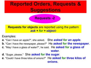Reported Orders, Requests &
             Suggestions
                         Requests -2

    Requests for objects are reported using the pattern
                   ask + for + object:
Examples:
a. "Can I have an apple?", she asked. She asked for an apple.
b. "Can I have the newspaper, please?" He asked for the newspaper.
c. "May I have a glass of water?”, he said. He asked for a glass of
                                            water.
d. "Sugar, please." She asked for the sugar.
e. "Could I have three kilos of onions?" He asked for three kilos of
                                         onions.
 