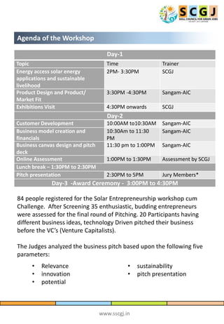 www.sscgj.in
Agenda of the Workshop
Day-1
Topic Time Trainer
Energy access solar energy
applications and sustainable
livelihood
2PM- 3:30PM SCGJ
Product Design and Product/
Market Fit
3:30PM -4:30PM Sangam-AIC
Exhibitions Visit 4:30PM onwards SCGJ
Day-2
Customer Development 10:00AM to10:30AM Sangam-AIC
Business model creation and
financials
10:30Am to 11:30
PM
Sangam-AIC
Business canvas design and pitch
deck
11:30 pm to 1:00PM Sangam-AIC
Online Assessment 1:00PM to 1:30PM Assessment by SCGJ
Lunch break – 1:30PM to 2:30PM
Pitch presentation 2:30PM to 5PM Jury Members*
Day-3 -Award Ceremony - 3:00PM to 4:30PM
84 people registered for the Solar Entrepreneurship workshop cum
Challenge. After Screening 35 enthusiastic, budding entrepreneurs
were assessed for the final round of Pitching. 20 Participants having
different business ideas, technology Driven pitched their business
before the VC’s (Venture Capitalists).
The Judges analyzed the business pitch based upon the following five
parameters:
• Relevance
• innovation
• potential
• sustainability
• pitch presentation
 