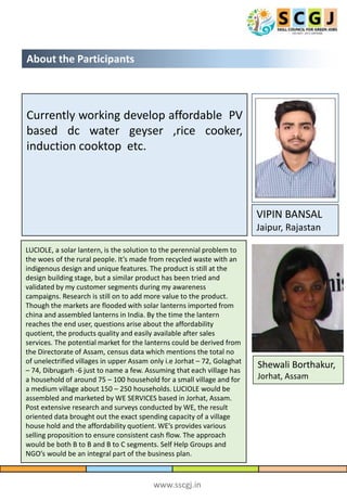 www.sscgj.in
About the Participants
VIPIN BANSAL
Jaipur, Rajastan
Currently working develop affordable PV
based dc water geyser ,rice cooker,
induction cooktop etc.
LUCIOLE, a solar lantern, is the solution to the perennial problem to
the woes of the rural people. It’s made from recycled waste with an
indigenous design and unique features. The product is still at the
design building stage, but a similar product has been tried and
validated by my customer segments during my awareness
campaigns. Research is still on to add more value to the product.
Though the markets are flooded with solar lanterns imported from
china and assembled lanterns in India. By the time the lantern
reaches the end user, questions arise about the affordability
quotient, the products quality and easily available after sales
services. The potential market for the lanterns could be derived from
the Directorate of Assam, census data which mentions the total no
of unelectrified villages in upper Assam only i.e Jorhat – 72, Golaghat
– 74, Dibrugarh -6 just to name a few. Assuming that each village has
a household of around 75 – 100 household for a small village and for
a medium village about 150 – 250 households. LUCIOLE would be
assembled and marketed by WE SERVICES based in Jorhat, Assam.
Post extensive research and surveys conducted by WE, the result
oriented data brought out the exact spending capacity of a village
house hold and the affordability quotient. WE’s provides various
selling proposition to ensure consistent cash flow. The approach
would be both B to B and B to C segments. Self Help Groups and
NGO’s would be an integral part of the business plan.
Shewali Borthakur,
Jorhat, Assam
 