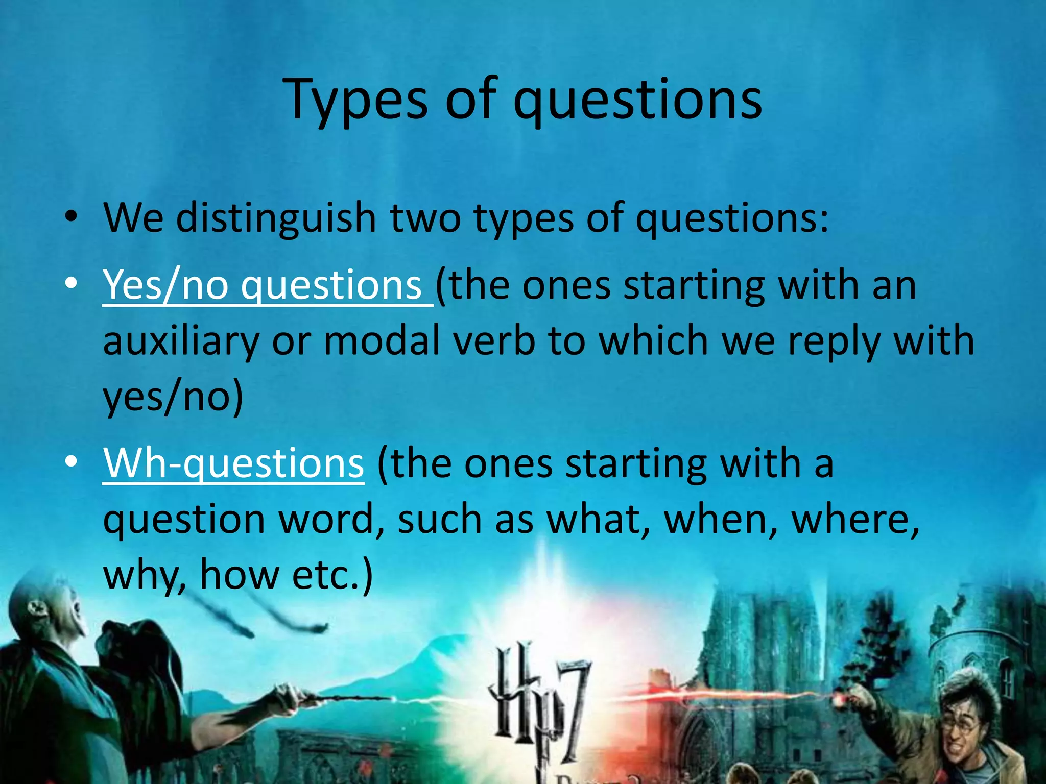 Types of questions
• We distinguish two types of questions:
• Yes/no questions (the ones starting with an
  auxiliary or modal verb to which we reply with
  yes/no)
• Wh-questions (the ones starting with a
  question word, such as what, when, where,
  why, how etc.)
 