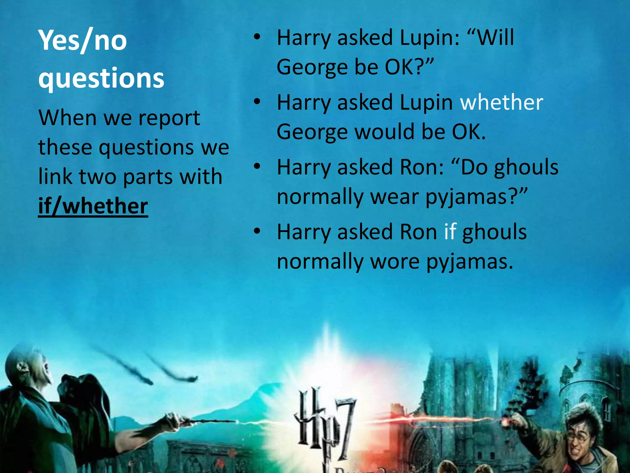 Yes/no              • Harry asked Lupin: “Will
                      George be OK?”
questions
                    • Harry asked Lupin whether
When we report
                      George would be OK.
these questions we
link two parts with • Harry asked Ron: “Do ghouls
if/whether            normally wear pyjamas?”
                    • Harry asked Ron if ghouls
                      normally wore pyjamas.
 