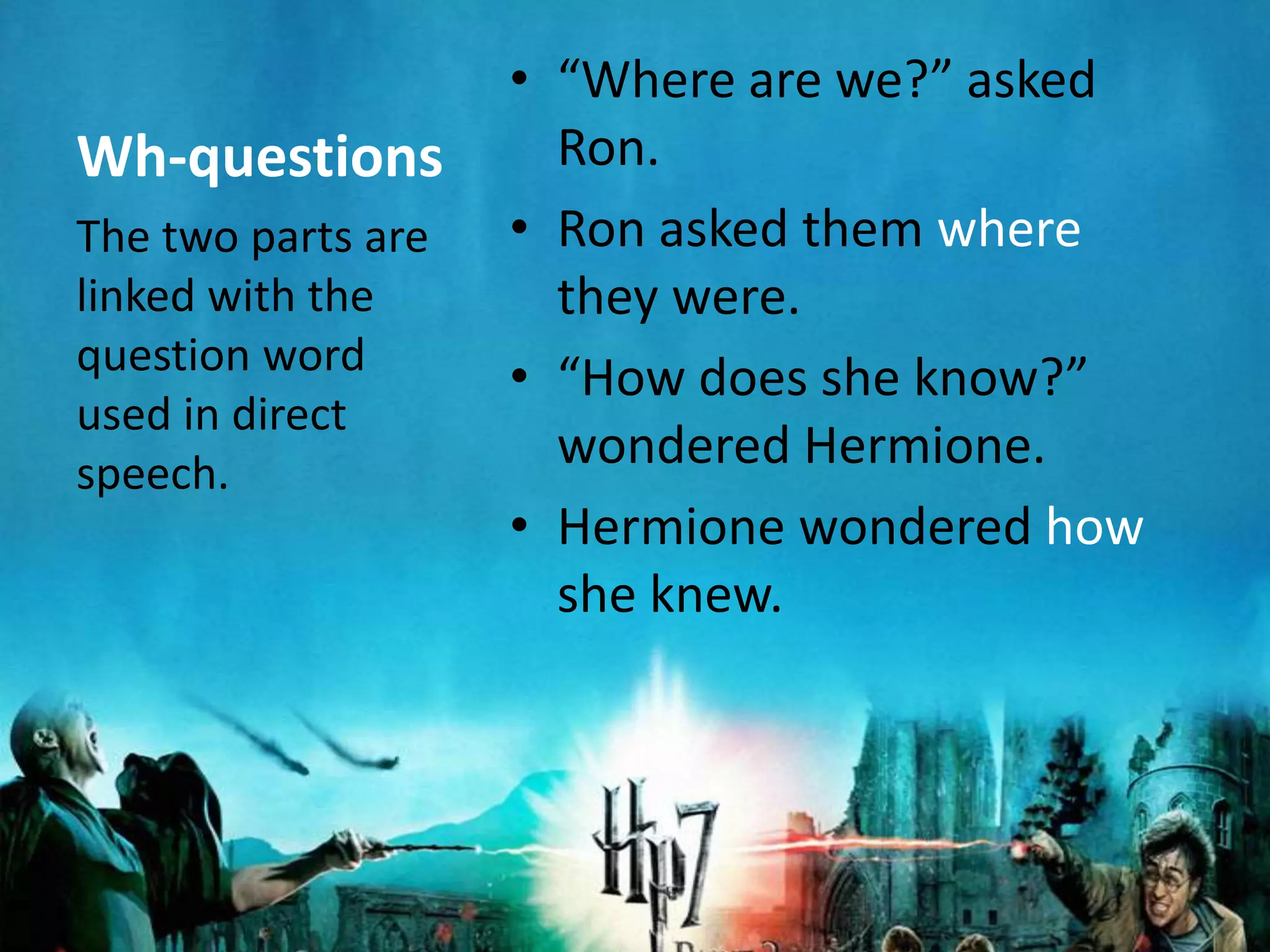 • “Where are we?” asked
Wh-questions          Ron.
The two parts are   • Ron asked them where
linked with the       they were.
question word
                    • “How does she know?”
used in direct
speech.
                      wondered Hermione.
                    • Hermione wondered how
                      she knew.
 