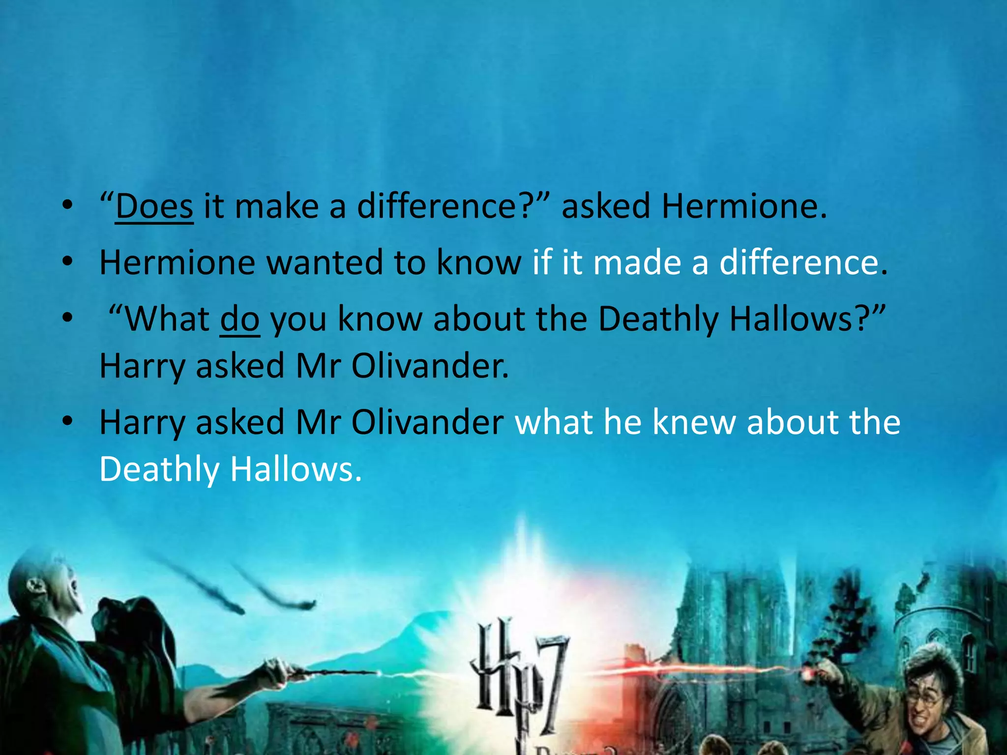 • “Does it make a difference?” asked Hermione.
• Hermione wanted to know if it made a difference.
• “What do you know about the Deathly Hallows?”
  Harry asked Mr Olivander.
• Harry asked Mr Olivander what he knew about the
  Deathly Hallows.
 