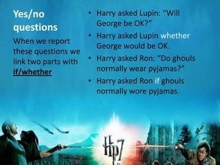 Yes/no              • Harry asked Lupin: “Will
                      George be OK?”
questions
                    • Harry asked Lupin whether
When we report
                      George would be OK.
these questions we
link two parts with • Harry asked Ron: “Do ghouls
if/whether            normally wear pyjamas?”
                    • Harry asked Ron if ghouls
                      normally wore pyjamas.
 