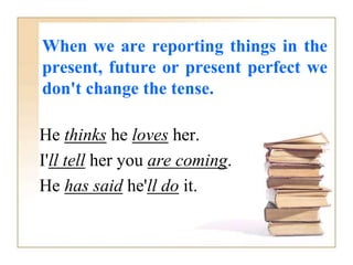 When we are reporting things in the
present, future or present perfect we
don't change the tense.
He thinks he loves her.
I'll tell her you are coming.
He has said he'll do it.
 